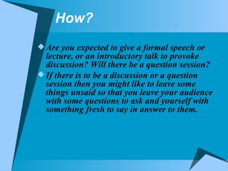 How? Are you expected to give a formal speech or lecture, or an introductory talk to provoke discussion? Will there be a question session? If there is to be a discussion or a question session then you might like to leave some things unsaid so that you leave your audience with some questions to ask and yourself with something fresh to say in answer to them. 
