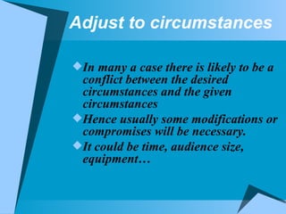 Adjust to circumstances In many a case there is likely to be a conflict between the desired circumstances and the given circumstances Hence usually some modifications or compromises will be necessary. It could be time, audience size, equipment… 