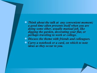 Think about the talk at  any convenient moment; a good time often presents itself when you are doing some other, usually manual job, like digging the garden, decorating your flat, or perhaps traveling to work or college. Discuss the theme with friends and colleagues. Carry a notebook or a card, on which to note ideas as they occur to you. 