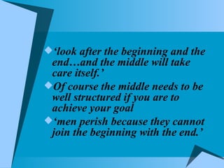 ‘ look after the beginning and the end…and the middle will take care itself.’ Of course the middle needs to be well structured if you are to achieve your goal ‘ men perish because they cannot join the beginning with the end.’ 