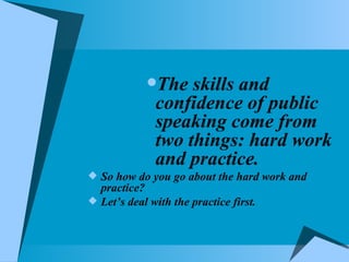 The skills and confidence of public speaking come from two things: hard work and practice. So how do you go about the hard work and practice? Let’s deal with the practice first.  