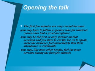 Opening the talk The first few minutes are very crucial because: -you may have to follow a speaker who for whatever reasons has had a great acceptance -you may be the first or only speaker on that occasion and you have to cut the ice, so to speak, make the audience feel immediately that their attendance is worthwhile -you may, like most other people, feel far more nervous during the first few minutes 