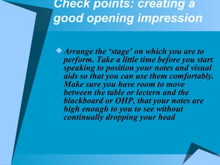 Check points: creating a good opening impression Arrange the ‘stage’ on which you are to perform. Take a little time before you start speaking to position your notes and visual aids so that you can use them comfortably. Make sure you have room to move between the table or lectern and the blackboard or OHP, that your notes are high enough to you to see without continually dropping your head 