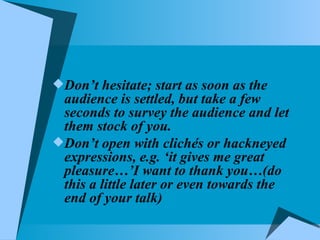 Don’t hesitate; start as soon as the audience is settled, but take a few seconds to survey the audience and let them stock of you. Don’t open with clichés or hackneyed expressions, e.g. ‘it gives me great pleasure…’I want to thank you…(do this a little later or even towards the end of your talk) 