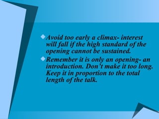 Avoid too early a climax- interest will fall if the high standard of the opening cannot be sustained. Remember it is only an opening- an introduction. Don’t make it too long. Keep it in proportion to the total length of the talk. 
