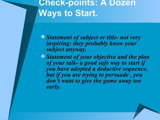 Check-points: A Dozen Ways to Start. Statement of subject or title- not very inspiring: they probably know your subject anyway. Statement of your objective and the plan of your talk- a good safe way to start if you have adopted a deductive sequence, but if you are trying to persuade , you don’t want to give the game away too early. 