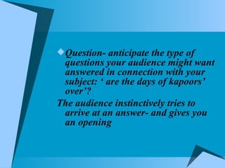 Question- anticipate the type of questions your audience might want answered in connection with your subject: ‘ are the days of kapoors’ over’? The audience instinctively tries to arrive at an answer- and gives you an opening 
