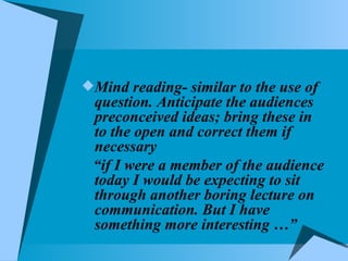 Mind reading- similar to the use of question. Anticipate the audiences preconceived ideas; bring these in to the open and correct them if necessary “ if I were a member of the audience today I would be expecting to sit through another boring lecture on communication. But I have something more interesting …” 