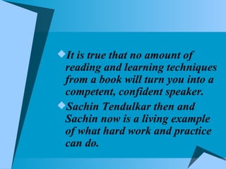 It is true that no amount of reading and learning techniques from a book will turn you into a competent, confident speaker. Sachin Tendulkar then and Sachin now is a living example of what hard work and practice can do.  