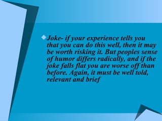Joke- if your experience tells you that you can do this well, then it may be worth risking it. But peoples sense of humor differs radically, and if the joke falls flat you are worse off than before. Again, it must be well told, relevant and brief 