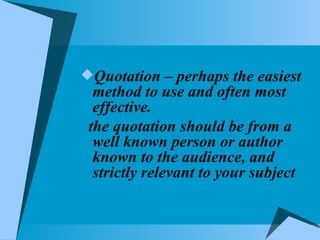 Quotation – perhaps the easiest method to use and often most effective. the quotation should be from a well known person or author known to the audience, and strictly relevant to your subject 