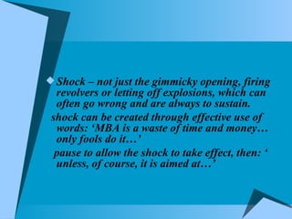 Shock – not just the gimmicky opening, firing revolvers or letting off explosions, which can often go wrong and are always to sustain.  shock can be created through effective use of words: ‘MBA is a waste of time and money…only fools do it…’ pause to allow the shock to take effect, then: ‘ unless, of course, it is aimed at…’  