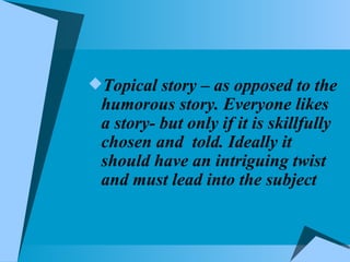 Topical story – as opposed to the humorous story. Everyone likes a story- but only if it is skillfully chosen and  told. Ideally it should have an intriguing twist and must lead into the subject 