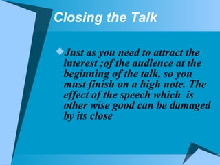 Closing the Talk Just as you need to attract the interest ;of the audience at the beginning of the talk, so you must finish on a high note. The effect of the speech which  is other wise good can be damaged by its close 