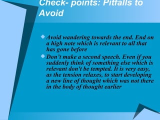 Check- points: Pitfalls to Avoid Avoid wandering towards the end. End on a high note which is relevant to all that has gone before Don’t make a second speech. Even if you suddenly think of something else which is relevant don't be tempted. It is very easy, as the tension relaxes, to start developing a new line of thought which was not there in the body of thought earlier 
