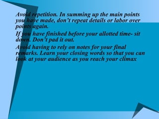 Avoid repetition. In summing up the main points you have made, don’t repeat details or labor over points again. If you have finished before your allotted time- sit down. Don’t pad it out. Avoid having to rely on notes for your final remarks. Learn your closing words so that you can look at your audience as you reach your climax 