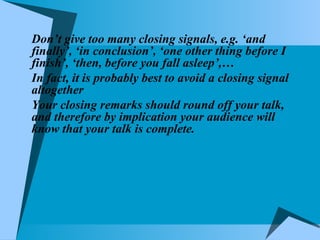 Don’t give too many closing signals, e.g. ‘and finally’, ‘in conclusion’, ‘one other thing before I finish’, ‘then, before you fall asleep’,… In fact, it is probably best to avoid a closing signal altogether Your closing remarks should round off your talk, and therefore by implication your audience will know that your talk is complete. 