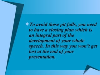 To avoid these pit falls, you need to have a closing plan which is an integral part of the development of your whole speech. In this way you won’t get lost at the end of your presentation. 