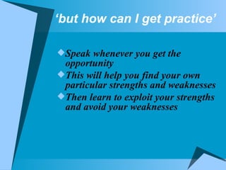 ‘ but how can I get practice’ Speak whenever you get the opportunity This will help you find your own particular strengths and weaknesses Then learn to exploit your strengths and avoid your weaknesses 