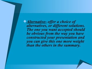 Alternative-  offer a choice of alternatives, or different solutions. The one you want accepted should be obvious from the way you have constructed your presentation and you can give this one more weight than the others in the summary. 
