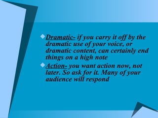 Dramatic-  if you carry it off by the dramatic use of your voice, or dramatic content, can certainly end things on a high note Action-  you want action now, not later. So ask for it. Many of your audience will respond 
