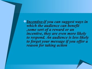 Incentive- if you can suggest ways in which the audience can benefit ,some sort of a reward or an incentive, they are even more likely to respond. An audience is less likely to forget your message if you offer a reason for taking action  