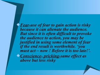 Fear- use of fear to gain action is risky because it can alienate the audience. But since it is often difficult to provoke the audience to action, you may be justified in using some element of fear if the end result is worthwhile. ‘you must act – now ! Before it is too late!’. Conscience- pricking- same effect as above but less risky 
