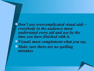 Don’t use overcomplicated visual aids – everybody in the audience must understand every aid and use by the time you have finished with it. Visuals must complement what you say. Make sure there are no spelling mistakes  