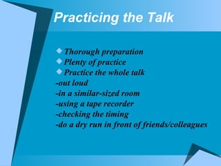 Practicing the Talk Thorough preparation Plenty of practice Practice the whole talk -out loud -in a similar-sized room -using a tape recorder -checking the timing -do a dry run in front of friends/colleagues  