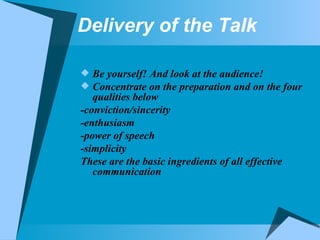 Delivery of the Talk Be yourself! And look at the audience! Concentrate on the preparation and on the four qualities below -conviction/sincerity -enthusiasm -power of speech -simplicity These are the basic ingredients of all effective communication 