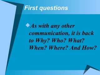 First questions As with any other communication, it is back to Why? Who? What? When? Where? And How? 