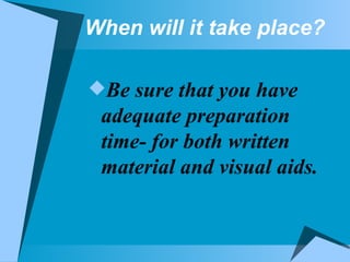 When will it take place? Be sure that you have adequate preparation time- for both written material and visual aids. 