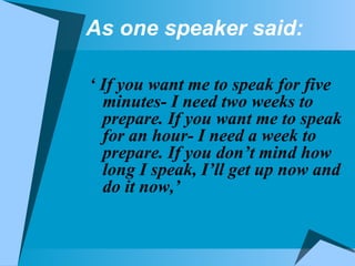 As one speaker said: ‘  If you want me to speak for five minutes- I need two weeks to prepare. If you want me to speak for an hour- I need a week to prepare. If you don’t mind how long I speak, I’ll get up now and do it now,’  
