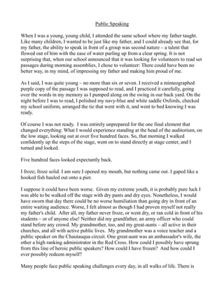 Public Speaking

When I was a young, young child, I attended the same school where my father taught.
Like many children, I wanted to be just like my father, and I could already see that, for
my father, the ability to speak in front of a group was second nature – a talent that
flowed out of him with the ease of water purling up from a clear spring. It is not
surprising that, when our school announced that it was looking for volunteers to read set
passages during morning assemblies, I chose to volunteer: There could have been no
better way, in my mind, of impressing my father and making him proud of me.

As I said, I was quite young – no more than six or seven. I received a mimeographed
purple copy of the passage I was supposed to read, and I practiced it carefully, going
over the words in my memory as I pumped along on the swing in our back yard. On the
night before I was to read, I polished my navy-blue and white saddle Oxfords, checked
my school uniform, arranged the tie that went with it, and went to bed knowing I was
ready.

Of course I was not ready. I was entirely unprepared for the one final element that
changed everything: What I would experience standing at the head of the auditorium, on
the low stage, looking out at over five hundred faces. So, that morning I walked
confidently up the steps of the stage, went on to stand directly at stage center, and I
turned and looked.

Five hundred faces looked expectantly back.

I froze; froze solid. I am sure I opened my mouth, but nothing came out. I gaped like a
hooked fish hauled out onto a pier.

I suppose it could have been worse. Given my extreme youth, it is probably pure luck I
was able to be walked off the stage with dry pants and dry eyes. Nonetheless, I would
have sworn that day there could be no worse humiliation than going dry in front of an
entire waiting audience. Worse, I felt almost as though I had proven myself not really
my father's child. After all, my father never froze, or went dry, or ran cold in front of his
students – or of anyone else! Neither did my grandfather, an army officer who could
stand before any crowd. My grandmother, too, and my great-aunts – all active in their
churches, and all with active public lives. My grandmother was a voice teacher and a
public speaker on the Chautauqua circuit. One great-aunt was an ambassador's wife, the
other a high ranking administrator in the Red Cross. How could I possibly have sprung
from this line of heroic public speakers? How could I have frozen? And how could I
ever possibly redeem myself?

Many people face public speaking challenges every day, in all walks of life. There is
 