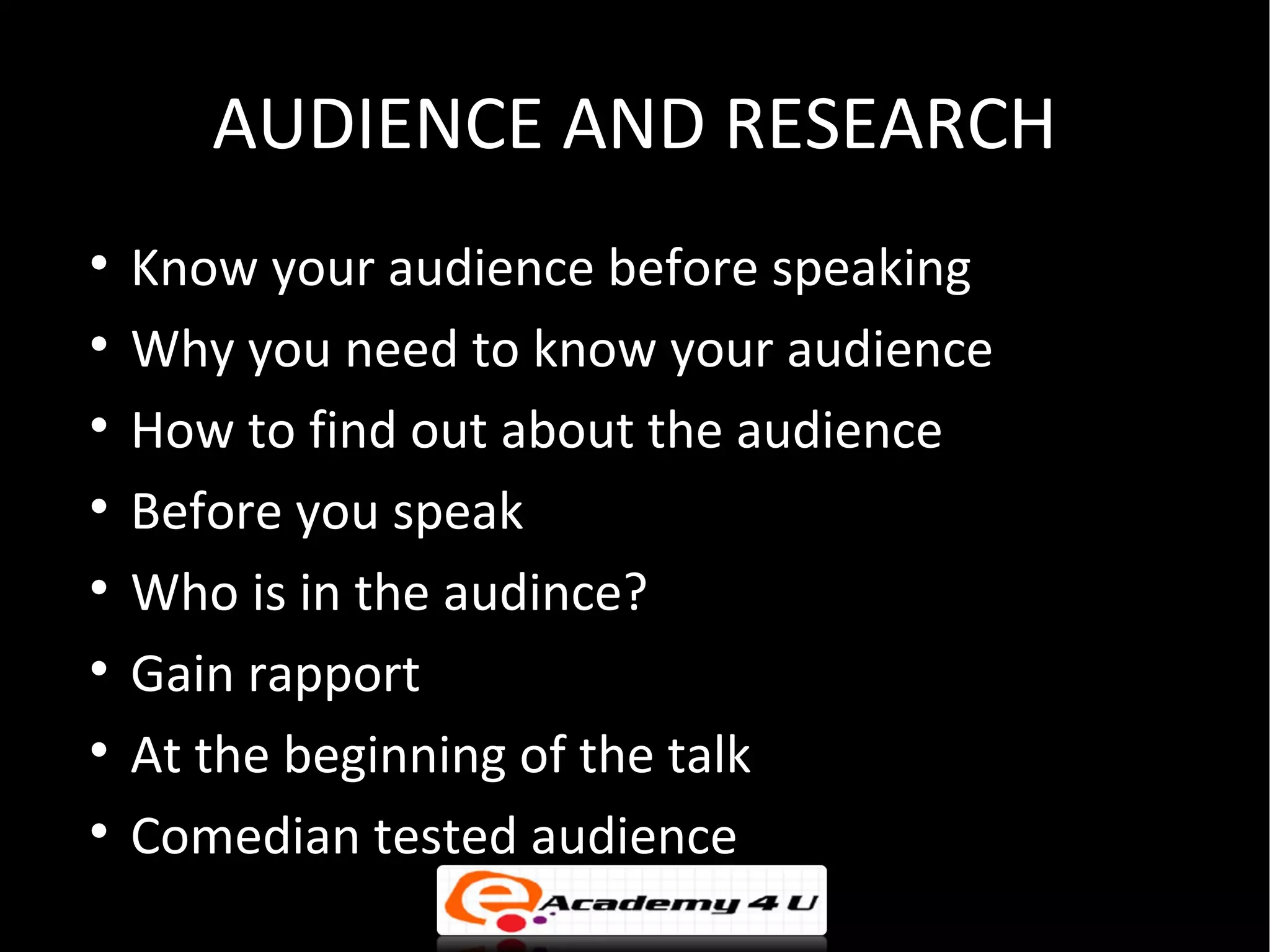 AUDIENCE AND RESEARCH

    Know your audience before speaking

    Why you need to know your audience

    How to find out about the audience

    Before you speak

    Who is in the audince?

    Gain rapport

    At the beginning of the talk

    Comedian tested audience
 