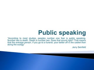 Public speaking “According to most studies, peoples number one fear is public speaking. Number two is death. Death is number two. Does that sound right? That means that the average person, if you go to a funeral, your better off in the casket than doing the eulogy” Jerry Seinfeld 