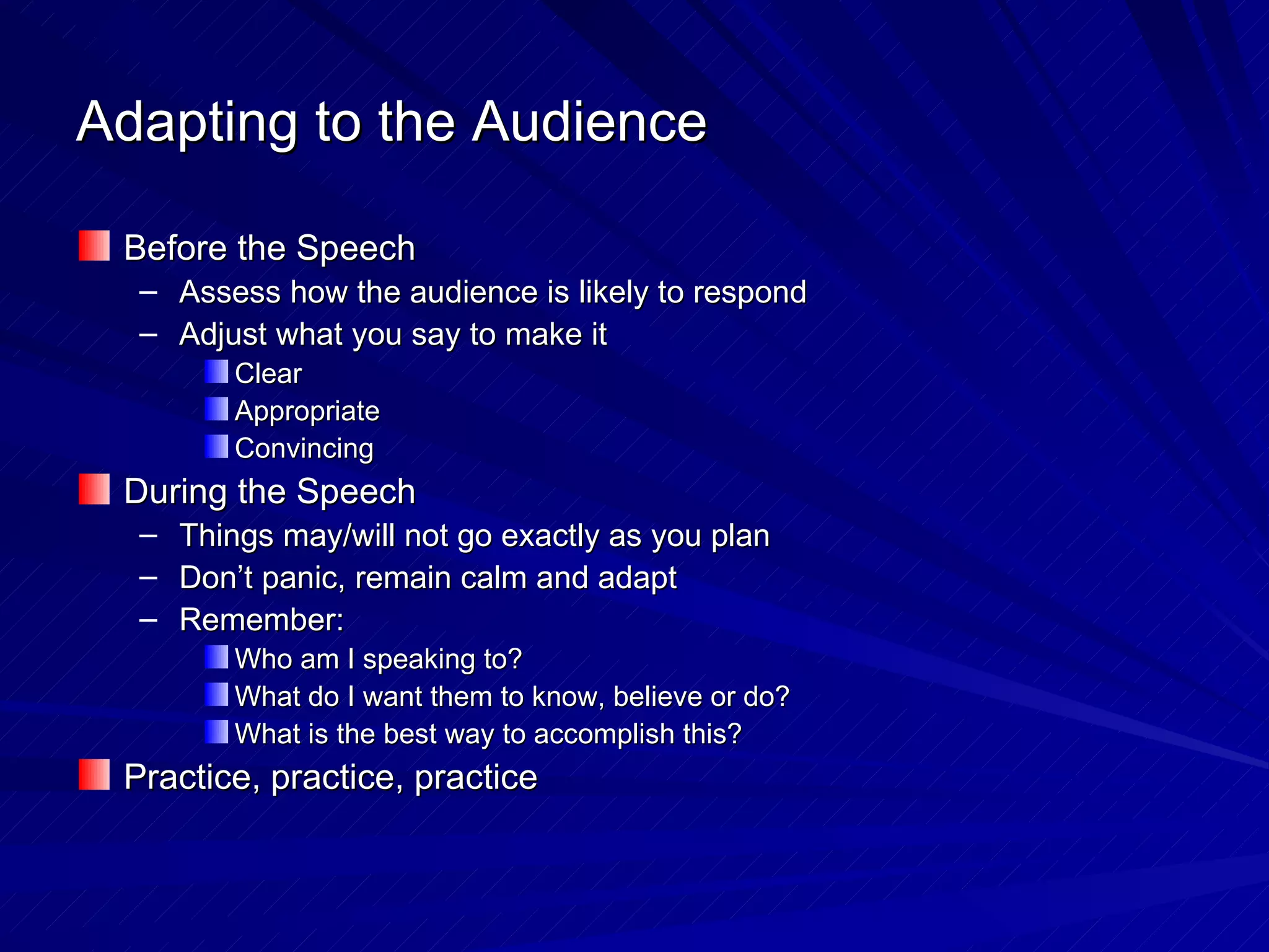 Adapting to the Audience Before the Speech Assess how the audience is likely to respond Adjust what you say to make it Clear Appropriate  Convincing During the Speech Things may/will not go exactly as you plan Don’t panic, remain calm and adapt Remember: Who am I speaking to? What do I want them to know, believe or do? What is the best way to accomplish this? Practice, practice, practice 