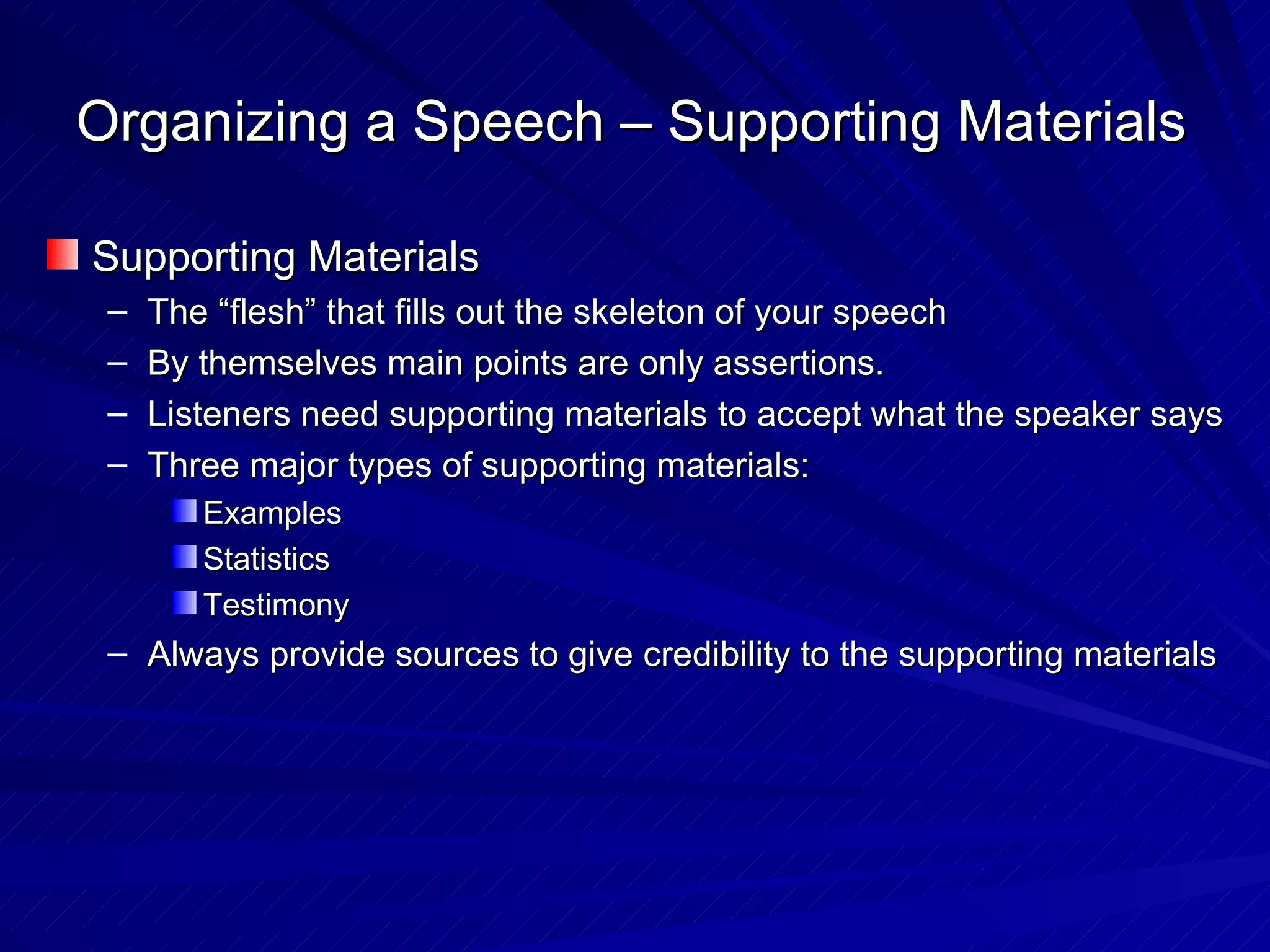 Organizing a Speech – Supporting Materials Supporting Materials The “flesh” that fills out the skeleton of your speech By themselves main points are only assertions. Listeners need supporting materials to accept what the speaker says Three major types of supporting materials: Examples Statistics Testimony Always provide sources to give credibility to the supporting materials 