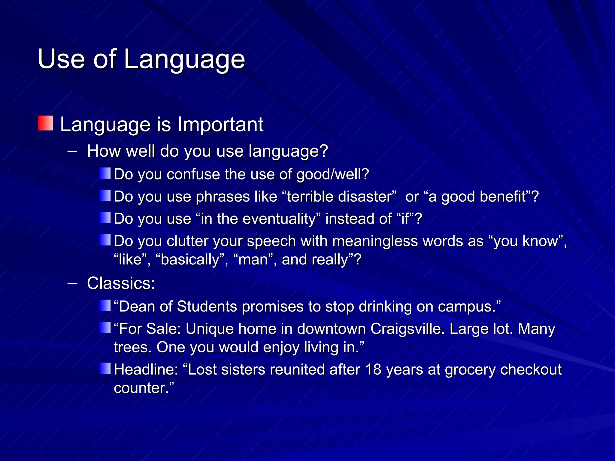 Use of Language Language is Important How well do you use language? Do you confuse the use of good/well? Do you use phrases like “terrible disaster”  or “a good benefit”? Do you use “in the eventuality” instead of “if”? Do you clutter your speech with meaningless words as “you know”, “like”, “basically”, “man”, and really”? Classics: “ Dean of Students promises to stop drinking on campus.” “ For Sale: Unique home in downtown Craigsville. Large lot. Many trees. One you would enjoy living in.” Headline: “Lost sisters reunited after 18 years at grocery checkout counter.” 