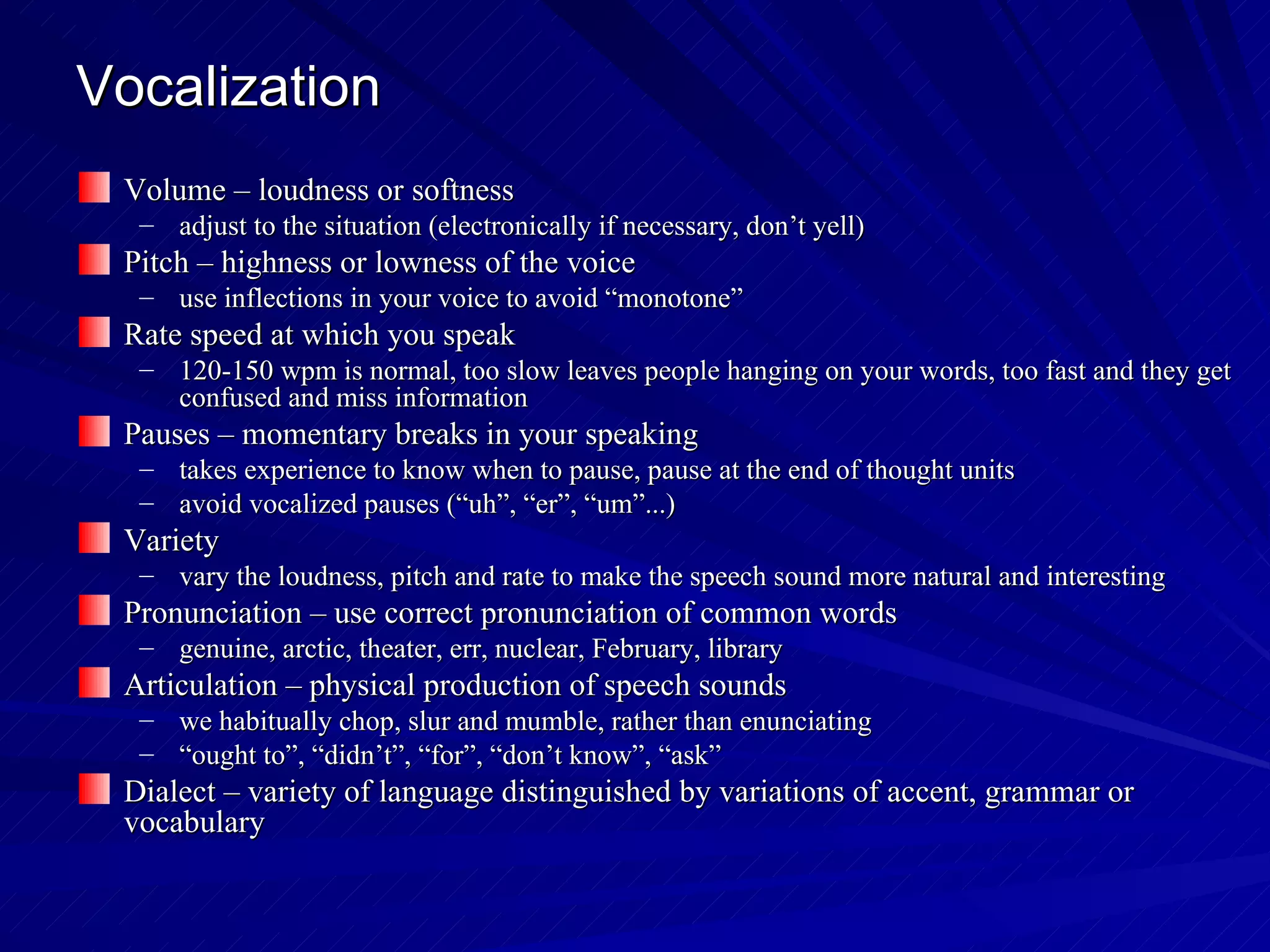 Vocalization Volume – loudness or softness adjust to the situation (electronically if necessary, don’t yell) Pitch – highness or lowness of the voice use inflections in your voice to avoid “monotone” Rate speed at which you speak 120-150 wpm is normal, too slow leaves people hanging on your words, too fast and they get confused and miss information  Pauses – momentary breaks in your speaking takes experience to know when to pause, pause at the end of thought units avoid vocalized pauses (“uh”, “er”, “um”...) Variety vary the loudness, pitch and rate to make the speech sound more natural and interesting Pronunciation – use correct pronunciation of common words genuine, arctic, theater, err, nuclear, February, library Articulation – physical production of speech sounds we habitually chop, slur and mumble, rather than enunciating “ ought to”, “didn’t”, “for”, “don’t know”, “ask” Dialect – variety of language distinguished by variations of accent, grammar or vocabulary 