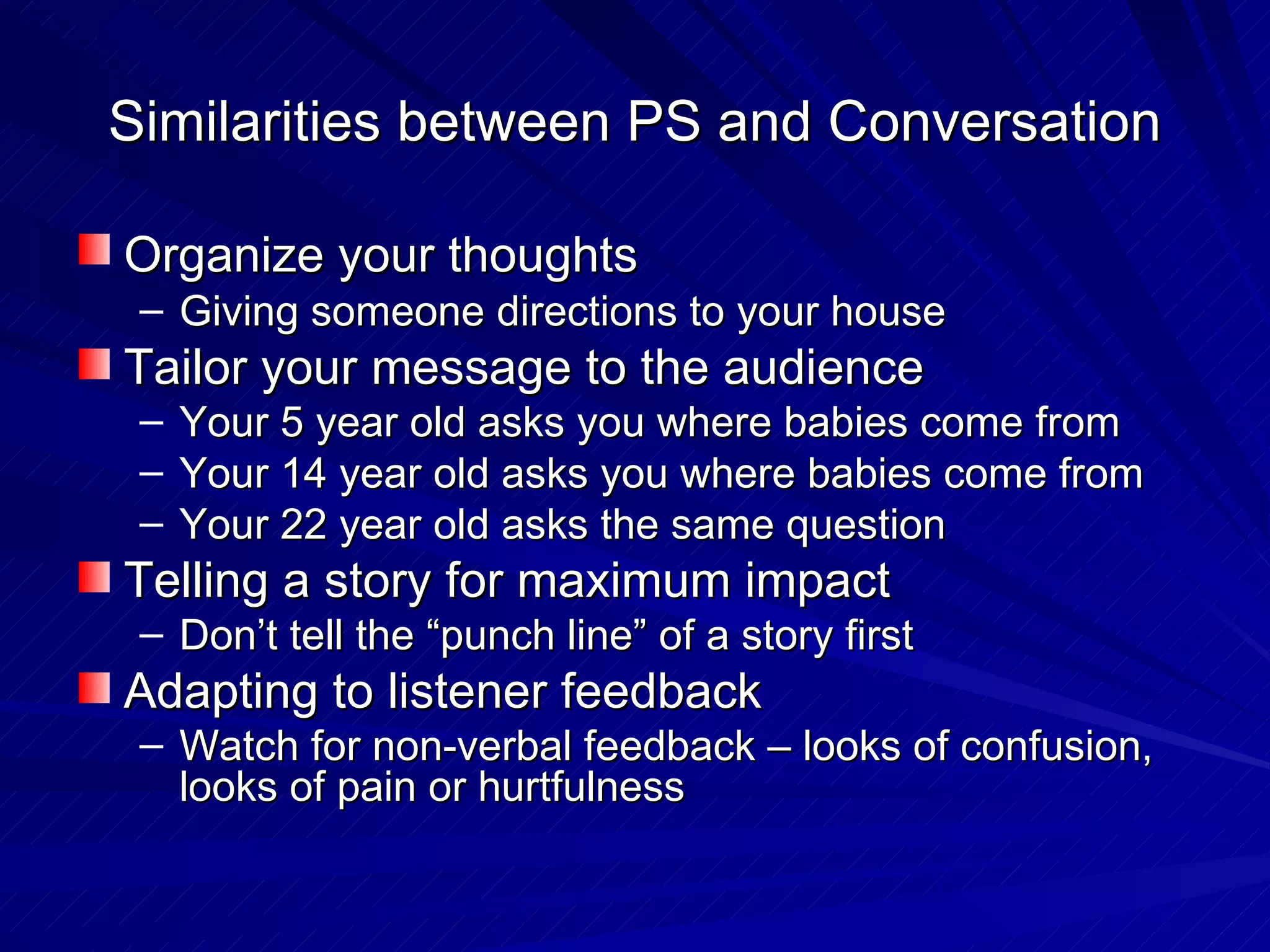Similarities between PS and Conversation Organize your thoughts   Giving someone directions to your house Tailor your message to the audience Your 5 year old asks you where babies come from Your 14 year old asks you where babies come from Your 22 year old asks the same question Telling a story for maximum impact Don’t tell the “punch line” of a story first Adapting to listener feedback Watch for non-verbal feedback – looks of confusion, looks of pain or hurtfulness 