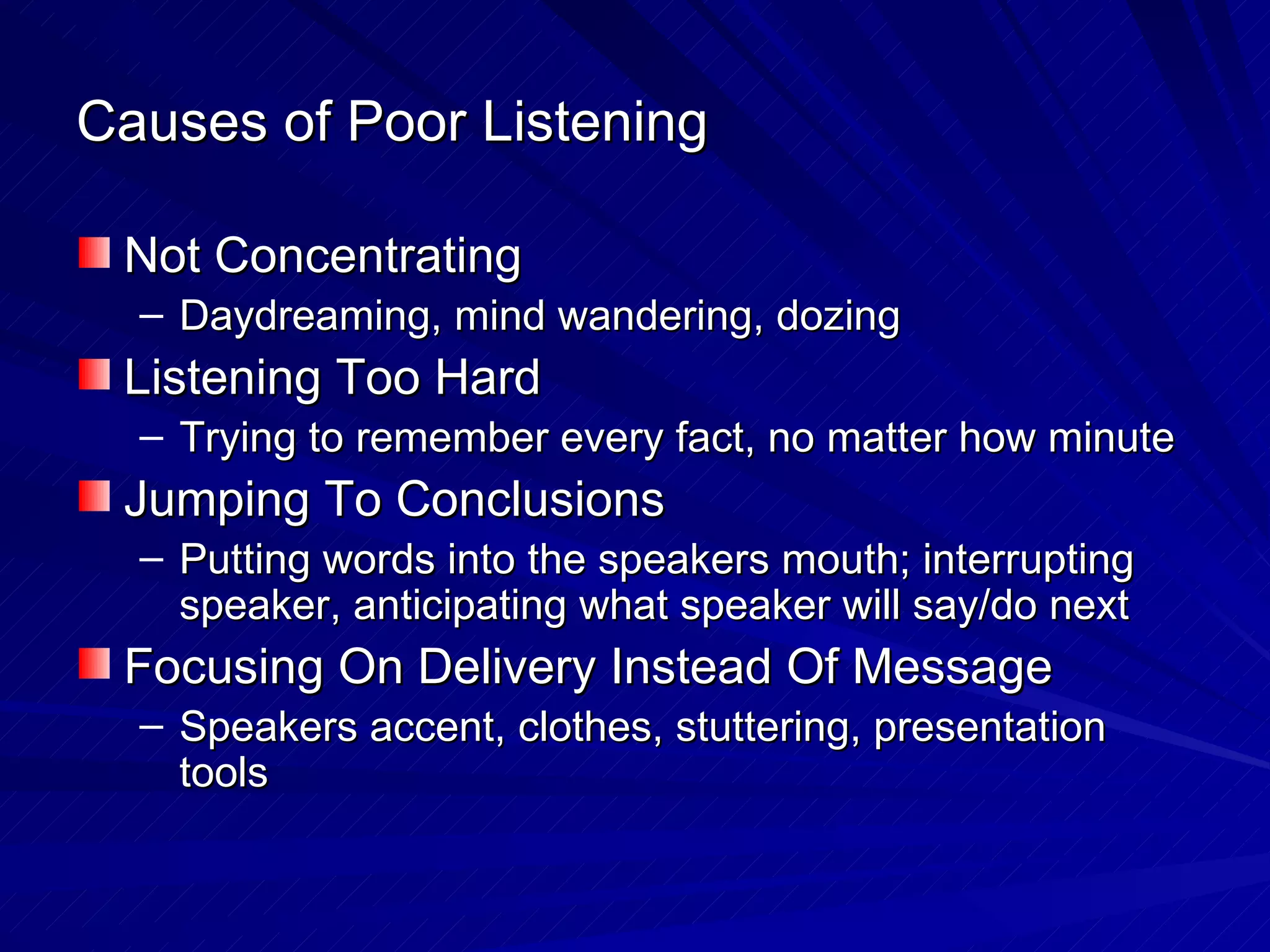 Causes of Poor Listening Not Concentrating Daydreaming, mind wandering, dozing Listening Too Hard Trying to remember every fact, no matter how minute Jumping To Conclusions Putting words into the speakers mouth; interrupting speaker, anticipating what speaker will say/do next Focusing On Delivery Instead Of Message Speakers accent, clothes, stuttering, presentation tools  