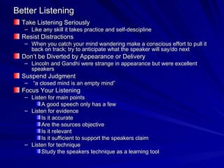 Better Listening Take Listening Seriously Like any skill it takes practice and self-descipline Resist Distractions When you catch your mind wandering make a conscious effort to pull it back on track; try to anticipate what the speaker will say/do next Don’t be Diverted by Appearance or Delivery Lincoln and Gandhi were strange in appearance but were excellent speakers Suspend Judgment “ a closed mind is an empty mind” Focus Your Listening Listen for main points A good speech only has a few Listen for evidence Is it accurate Are the sources objective Is it relevant Is it sufficient to support the speakers claim Listen for technique Study the speakers technique as a learning tool 