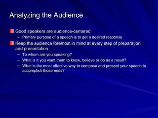 Analyzing the Audience Good speakers are audience-centered Primary purpose of a speech is to get a desired response  Keep the audience foremost in mind at every step of preparation and presentation To whom are you speaking? What is it you want them to know, believe or do as a result? What is the most effective way to compose and present your speech to accomplish those ends? 