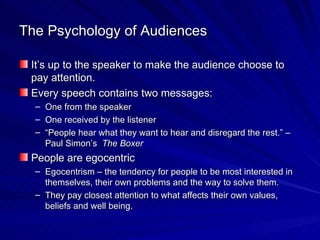 The Psychology of Audiences It’s up to the speaker to make the audience choose to pay attention. Every speech contains two messages: One from the speaker One received by the listener “ People hear what they want to hear and disregard the rest.” – Paul Simon’s  The Boxer People are egocentric Egocentrism – the tendency for people to be most interested in themselves, their own problems and the way to solve them. They pay closest attention to what affects their own values, beliefs and well being.  