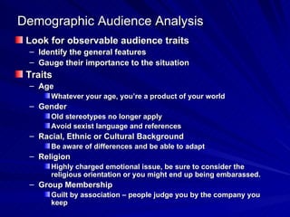 Demographic Audience Analysis Look for observable audience traits Identify the general features Gauge their importance to the situation Traits Age Whatever your age, you’re a product of your world Gender Old stereotypes no longer apply Avoid sexist language and references Racial, Ethnic or Cultural Background Be aware of differences and be able to adapt Religion Highly charged emotional issue, be sure to consider the religious orientation or you might end up being embarassed. Group Membership Guilt by association – people judge you by the company you keep 