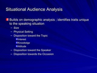 Situational Audience Analysis Builds on demographic analysis ; identifies traits unique to the speaking situation Size Physical Setting Disposition toward the Topic Interest Knowledge Attitude Disposition toward the Speaker Disposition towards the Occasion 