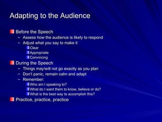 Adapting to the Audience Before the Speech Assess how the audience is likely to respond Adjust what you say to make it Clear Appropriate  Convincing During the Speech Things may/will not go exactly as you plan Don’t panic, remain calm and adapt Remember: Who am I speaking to? What do I want them to know, believe or do? What is the best way to accomplish this? Practice, practice, practice 