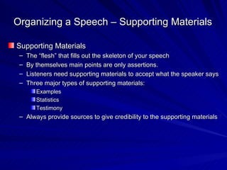 Organizing a Speech – Supporting Materials Supporting Materials The “flesh” that fills out the skeleton of your speech By themselves main points are only assertions. Listeners need supporting materials to accept what the speaker says Three major types of supporting materials: Examples Statistics Testimony Always provide sources to give credibility to the supporting materials 