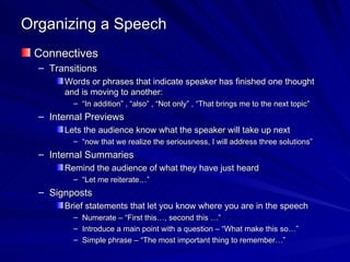 Organizing a Speech Connectives Transitions Words or phrases that indicate speaker has finished one thought and is moving to another: “ In addition” , “also” , “Not only” , “That brings me to the next topic” Internal Previews Lets the audience know what the speaker will take up next “ now that we realize the seriousness, I will address three solutions” Internal Summaries Remind the audience of what they have just heard “ Let me reiterate…” Signposts Brief statements that let you know where you are in the speech Numerate – “First this…, second this …” Introduce a main point with a question – “What make this so…” Simple phrase – “The most important thing to remember…” 